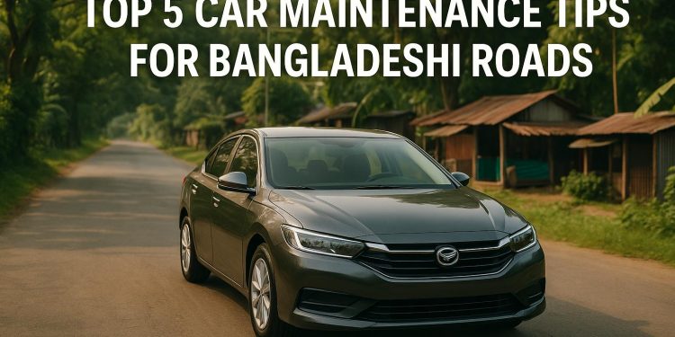 Top 5 Car Maintenance Tips for Bangladeshi Roads